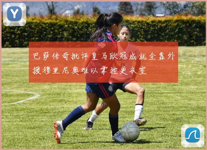 巴萨传奇批评皇马欧冠成就全靠外援穆里尼奥难以掌控更衣室