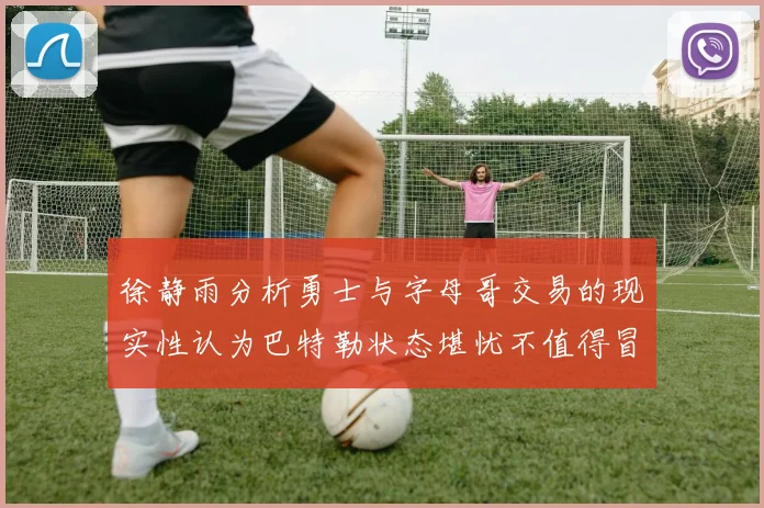 徐静雨分析勇士与字母哥交易的现实性认为巴特勒状态堪忧不值得冒险