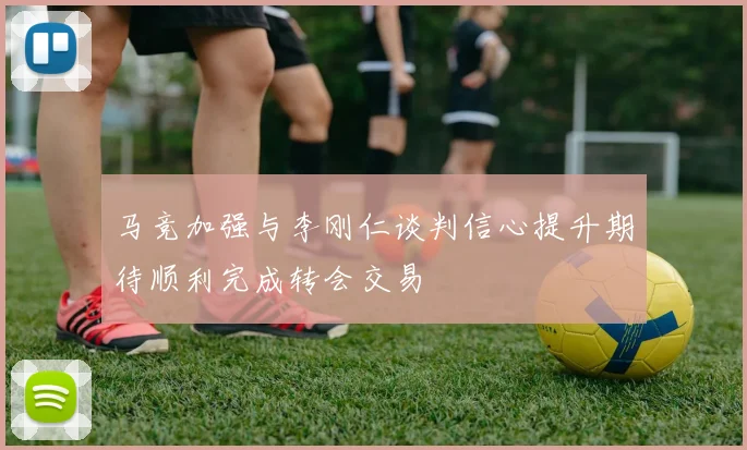 马竞加强与李刚仁谈判信心提升期待顺利完成转会交易