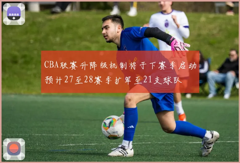 CBA联赛升降级机制将于下赛季启动预计27至28赛季扩军至21支球队