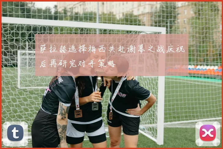 萨拉赫选择梅西共赴谢幕之战庆祝后再研究对手策略