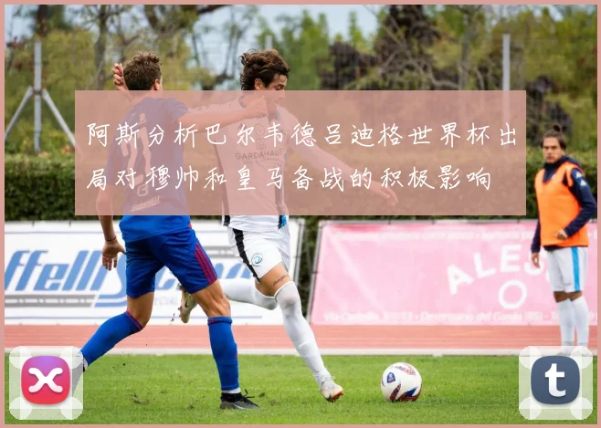 阿斯分析巴尔韦德吕迪格世界杯出局对穆帅和皇马备战的积极影响