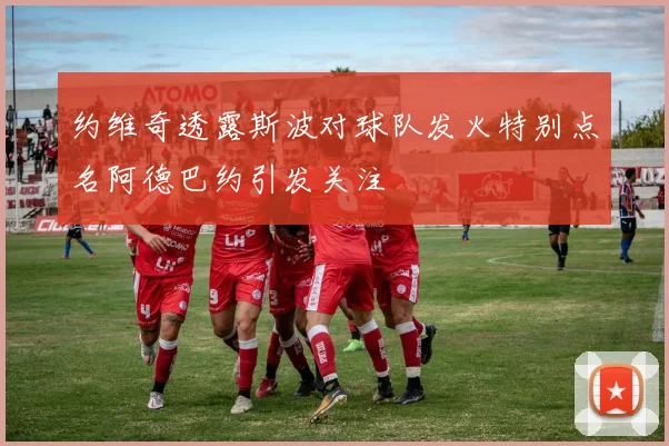约维奇透露斯波对球队发火特别点名阿德巴约引发关注