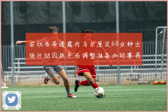 安切洛蒂透露内马尔原定60分钟出场计划因扳平而调整准备加时赛再换上他