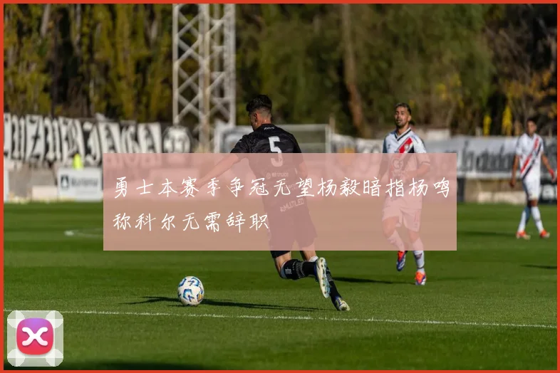 勇士本赛季争冠无望杨毅暗指杨鸣称科尔无需辞职