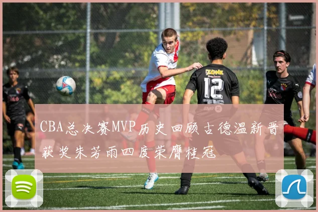 CBA总决赛MVP历史回顾古德温新晋获奖朱芳雨四度荣膺桂冠