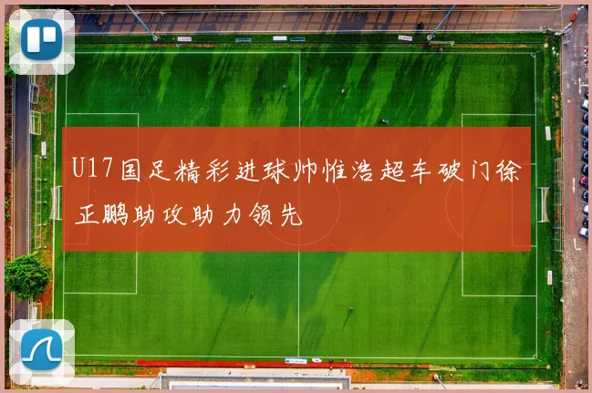 U17国足精彩进球帅惟浩超车破门徐正鹏助攻助力领先