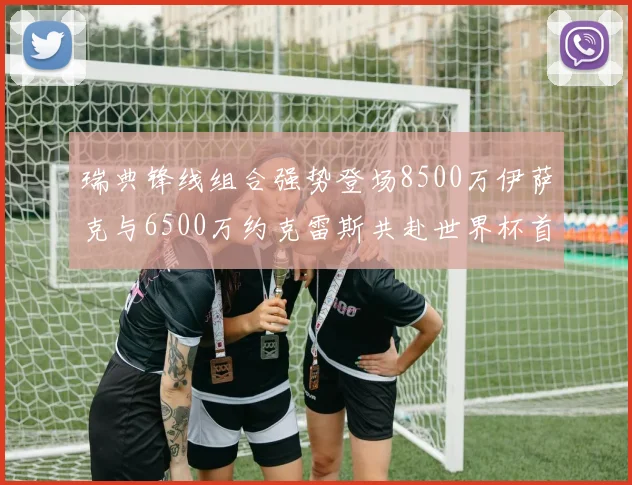瑞典锋线组合强势登场8500万伊萨克与6500万约克雷斯共赴世界杯首秀