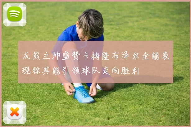 灰熊主帅盛赞卡梅隆布泽尔全能表现称其能引领球队走向胜利