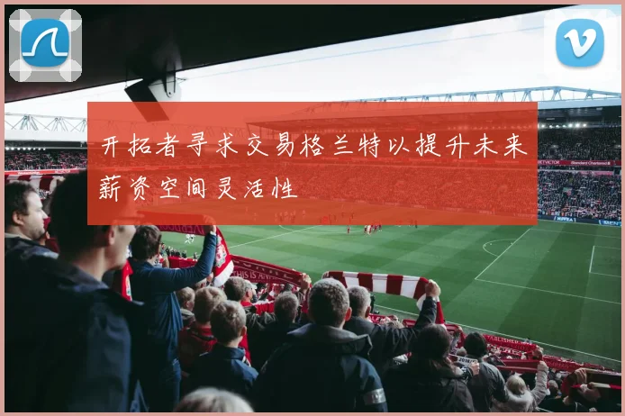 开拓者寻求交易格兰特以提升未来薪资空间灵活性