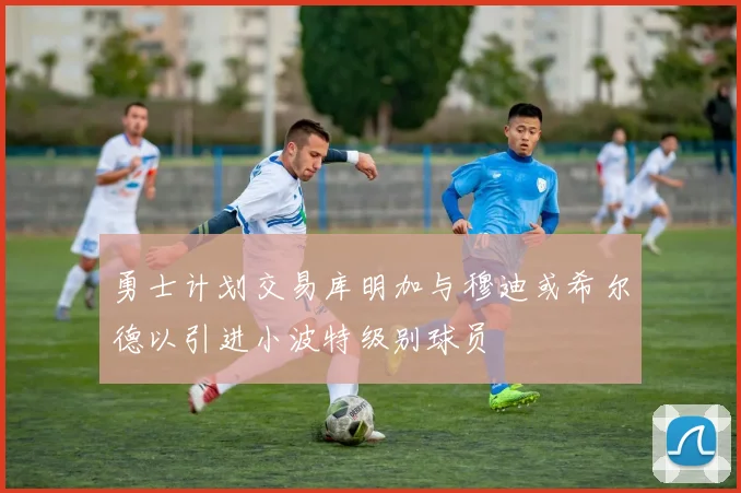 勇士计划交易库明加与穆迪或希尔德以引进小波特级别球员
