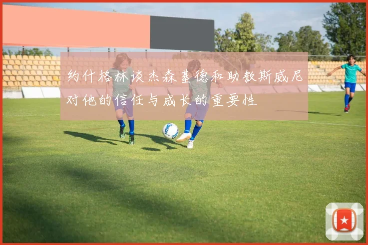 约什格林谈杰森基德和助教斯威尼对他的信任与成长的重要性