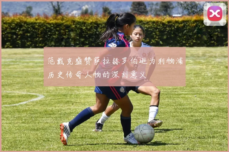 范戴克盛赞萨拉赫罗伯逊为利物浦历史传奇人物的深刻意义