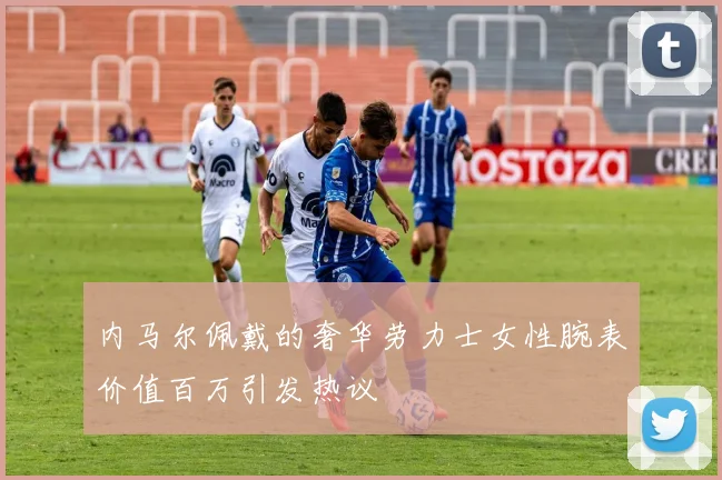 内马尔佩戴的奢华劳力士女性腕表价值百万引发热议