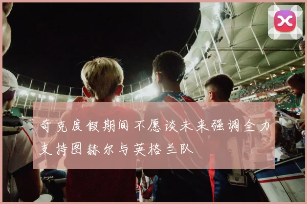 奇克度假期间不愿谈未来强调全力支持图赫尔与英格兰队
