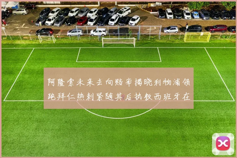 阿隆索未来去向赔率揭晓利物浦领跑拜仁热刺紧随其后执教西班牙在列