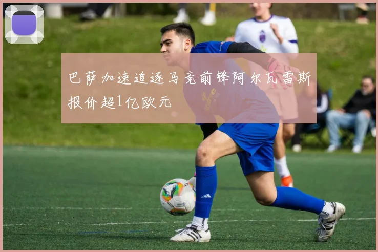 巴萨加速追逐马竞前锋阿尔瓦雷斯报价超1亿欧元