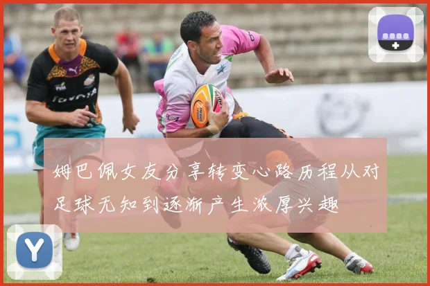 姆巴佩女友分享转变心路历程从对足球无知到逐渐产生浓厚兴趣