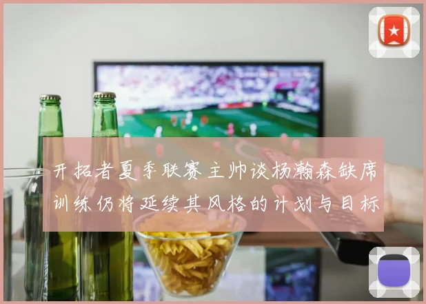 开拓者夏季联赛主帅谈杨瀚森缺席训练仍将延续其风格的计划与目标