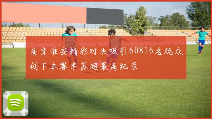 南京淮安精彩对决吸引60816名观众创下本赛季苏超最高纪录